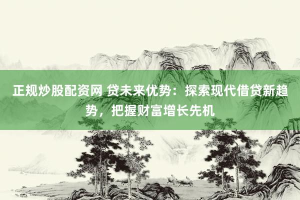 正规炒股配资网 贷未来优势：探索现代借贷新趋势，把握财富增长先机