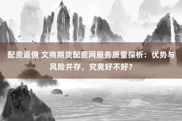 配资返佣 文商期货配资网服务质量探析：优势与风险并存，究竟好不好？