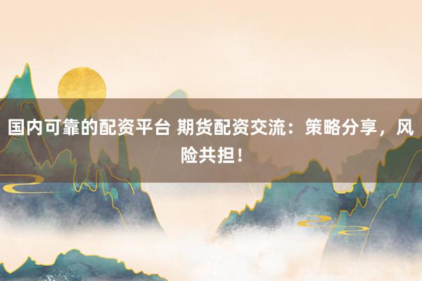 国内可靠的配资平台 期货配资交流：策略分享，风险共担！