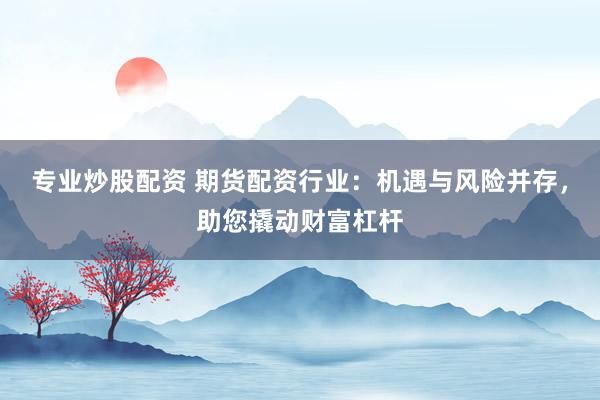专业炒股配资 期货配资行业：机遇与风险并存，助您撬动财富杠杆