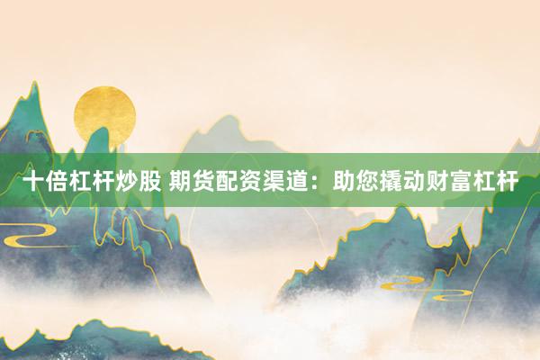 十倍杠杆炒股 期货配资渠道：助您撬动财富杠杆