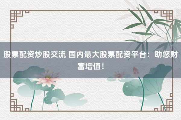 股票配资炒股交流 国内最大股票配资平台：助您财富增值！