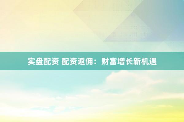 实盘配资 配资返佣：财富增长新机遇