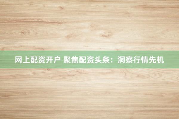 网上配资开户 聚焦配资头条：洞察行情先机