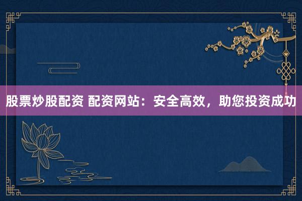 股票炒股配资 配资网站：安全高效，助您投资成功