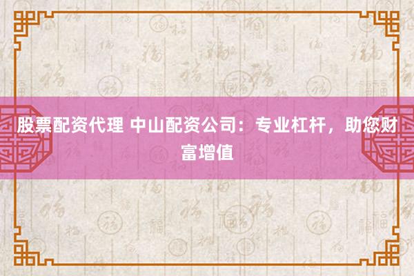 股票配资代理 中山配资公司：专业杠杆，助您财富增值