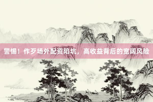 警惕！作歹场外配资陷坑，高收益背后的宽阔风险