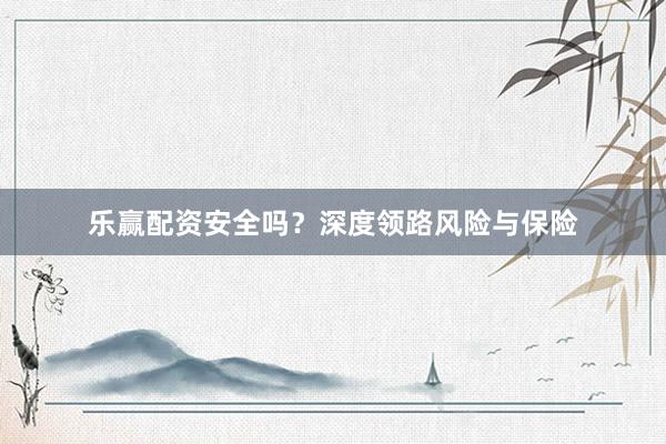 乐赢配资安全吗？深度领路风险与保险
