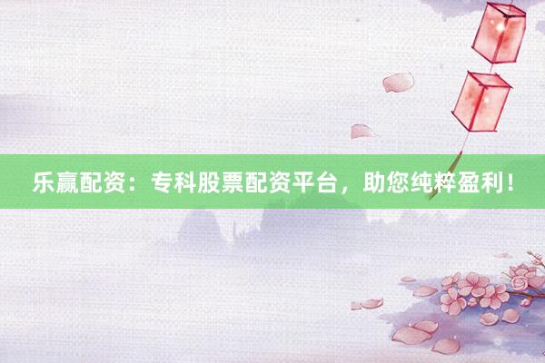 乐赢配资：专科股票配资平台，助您纯粹盈利！