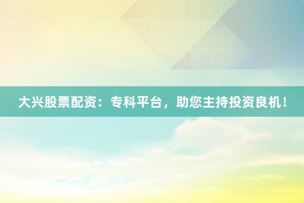 大兴股票配资：专科平台，助您主持投资良机！