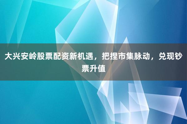 大兴安岭股票配资新机遇，把捏市集脉动，兑现钞票升值