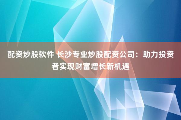 配资炒股软件 长沙专业炒股配资公司：助力投资者实现财富增长新机遇