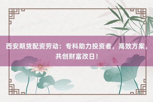 西安期货配资劳动：专科助力投资者，高效方案，共创财富改日！