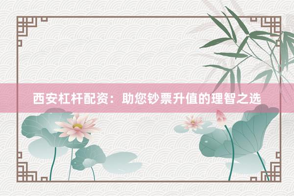 西安杠杆配资：助您钞票升值的理智之选