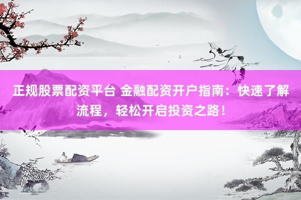 正规股票配资平台 金融配资开户指南：快速了解流程，轻松开启投资之路！