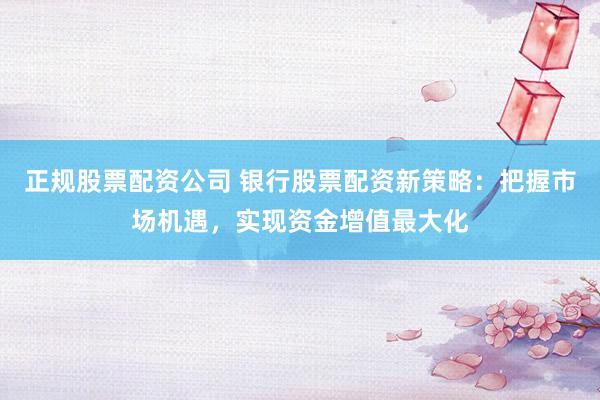 正规股票配资公司 银行股票配资新策略：把握市场机遇，实现资金增值最大化
