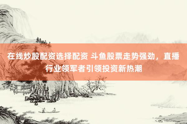 在线炒股配资选择配资 斗鱼股票走势强劲，直播行业领军者引领投资新热潮