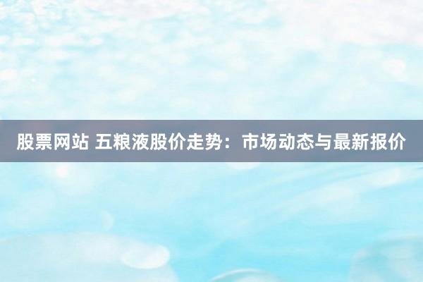 股票网站 五粮液股价走势：市场动态与最新报价