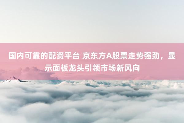 国内可靠的配资平台 京东方A股票走势强劲，显示面板龙头引领市场新风向