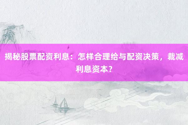 揭秘股票配资利息：怎样合理给与配资决策，裁减利息资本？