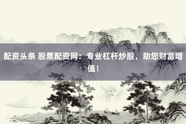 配资头条 股票配资网：专业杠杆炒股，助您财富增值！