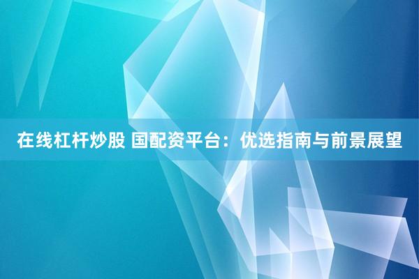 在线杠杆炒股 国配资平台：优选指南与前景展望