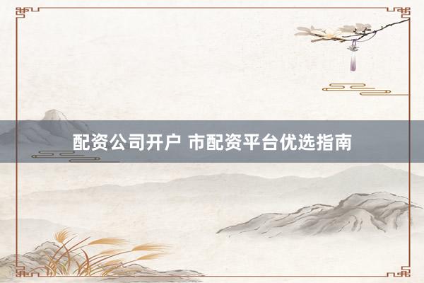 配资公司开户 市配资平台优选指南