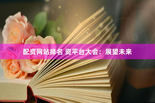 配资网站排名 资平台大会：展望未来