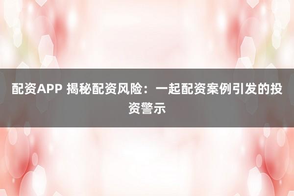 配资APP 揭秘配资风险：一起配资案例引发的投资警示
