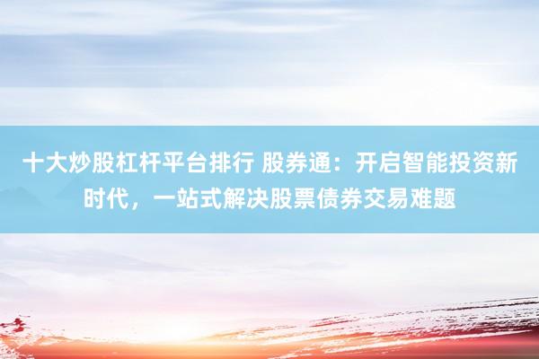 十大炒股杠杆平台排行 股券通：开启智能投资新时代，一站式解决股票债券交易难题