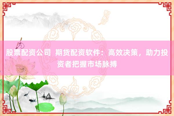 股票配资公司  期货配资软件：高效决策，助力投资者把握市场脉搏