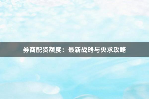 券商配资额度：最新战略与央求攻略