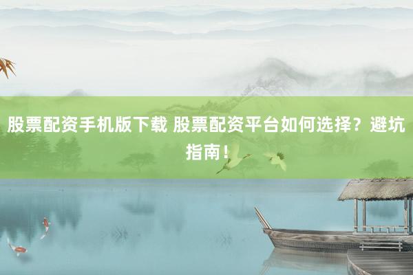股票配资手机版下载 股票配资平台如何选择？避坑指南！