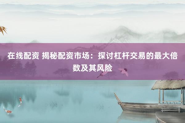 在线配资 揭秘配资市场：探讨杠杆交易的最大倍数及其风险