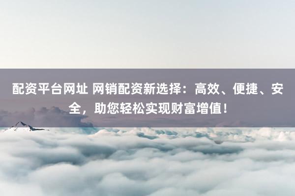 配资平台网址 网销配资新选择：高效、便捷、安全，助您轻松实现财富增值！