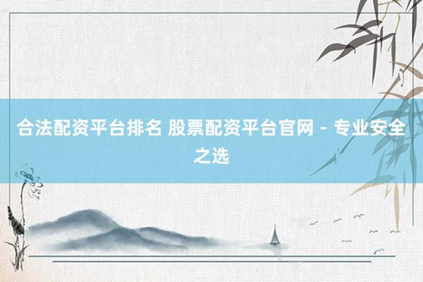 合法配资平台排名 股票配资平台官网 - 专业安全之选