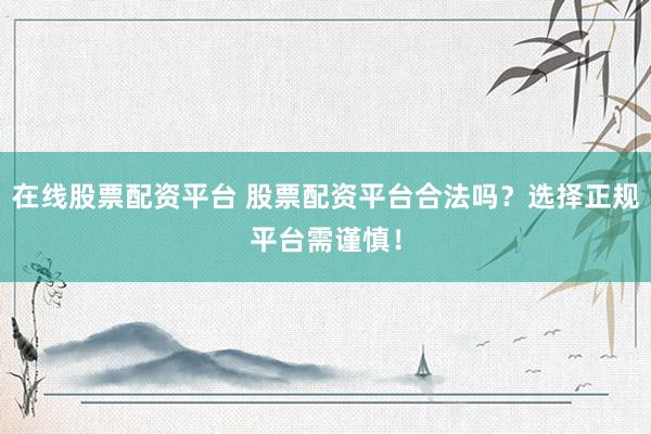 在线股票配资平台 股票配资平台合法吗？选择正规平台需谨慎！