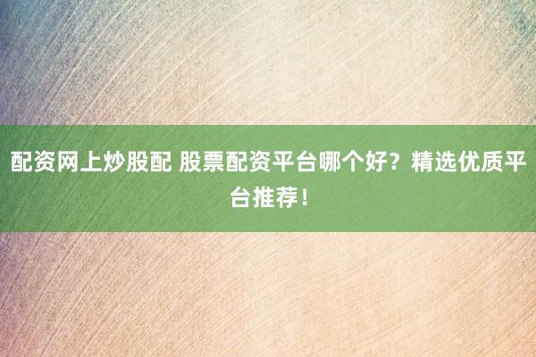 配资网上炒股配 股票配资平台哪个好？精选优质平台推荐！