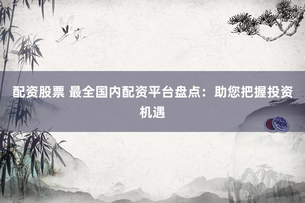 配资股票 最全国内配资平台盘点：助您把握投资机遇