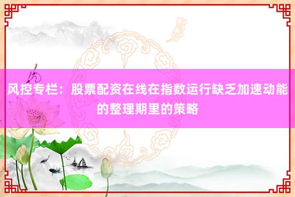 风控专栏：股票配资在线在指数运行缺乏加速动能的整理期里的策略