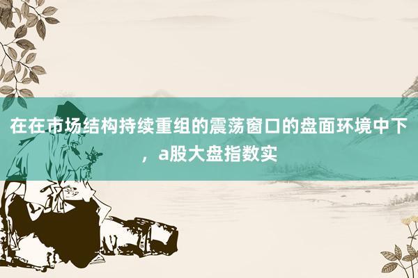 在在市场结构持续重组的震荡窗口的盘面环境中下，a股大盘指数实