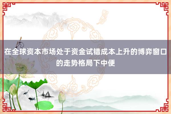 在全球资本市场处于资金试错成本上升的博弈窗口的走势格局下中便
