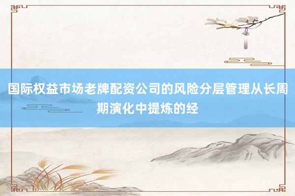 国际权益市场老牌配资公司的风险分层管理从长周期演化中提炼的经