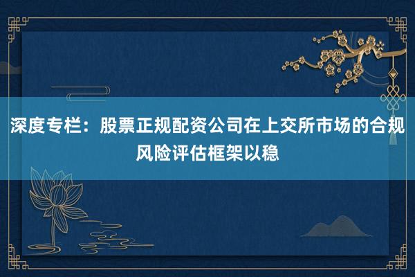 深度专栏：股票正规配资公司在上交所市场的合规风险评估框架以稳