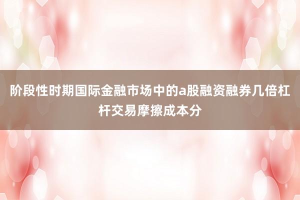 阶段性时期国际金融市场中的a股融资融券几倍杠杆交易摩擦成本分