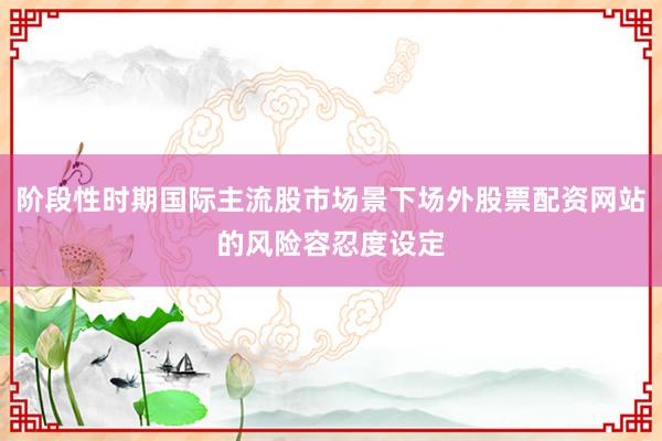阶段性时期国际主流股市场景下场外股票配资网站的风险容忍度设定