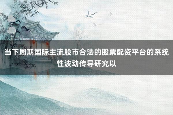 当下周期国际主流股市合法的股票配资平台的系统性波动传导研究以