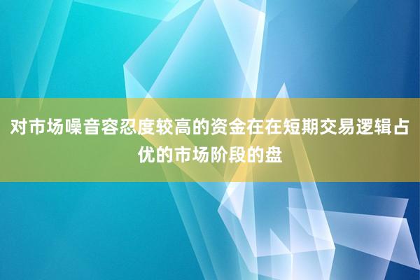 对市场噪音容忍度较高的资金在在短期交易逻辑占优的市场阶段的盘