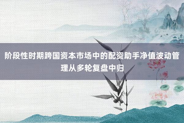 阶段性时期跨国资本市场中的配资助手净值波动管理从多轮复盘中归