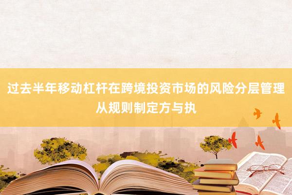 过去半年移动杠杆在跨境投资市场的风险分层管理从规则制定方与执
